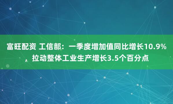 富旺配资 工信部：一季度增加值同比增长10.9%，拉动整体工业生产增长3.5个百分点