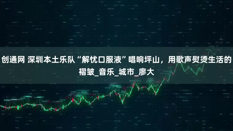 创通网 深圳本土乐队“解忧口服液”唱响坪山，用歌声熨烫生活的褶皱_音乐_城市_廖大