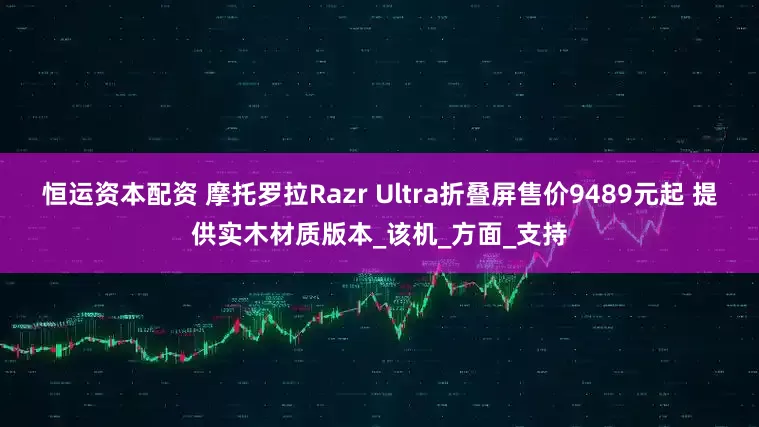 恒运资本配资 摩托罗拉Razr Ultra折叠屏售价9489元起 提供实木材质版本_该机_方面_支持