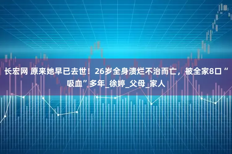 长宏网 原来她早已去世！26岁全身溃烂不治而亡，被全家8口“吸血”多年_徐婷_父母_家人