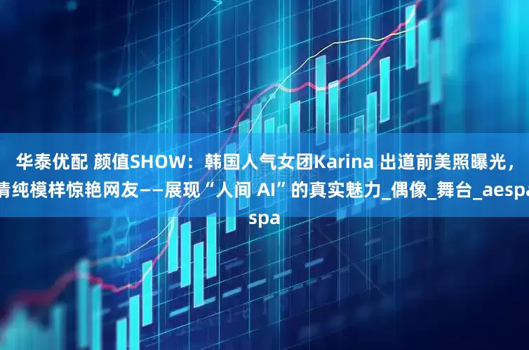 华泰优配 颜值SHOW：韩国人气女团Karina 出道前美照曝光，清纯模样惊艳网友——展现“人间 AI”的真实魅力_偶像_舞台_aespa