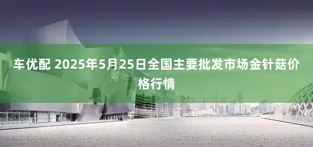 车优配 2025年5月25日全国主要批发市场金针菇价格行情