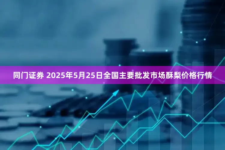 同门证券 2025年5月25日全国主要批发市场酥梨价格行情