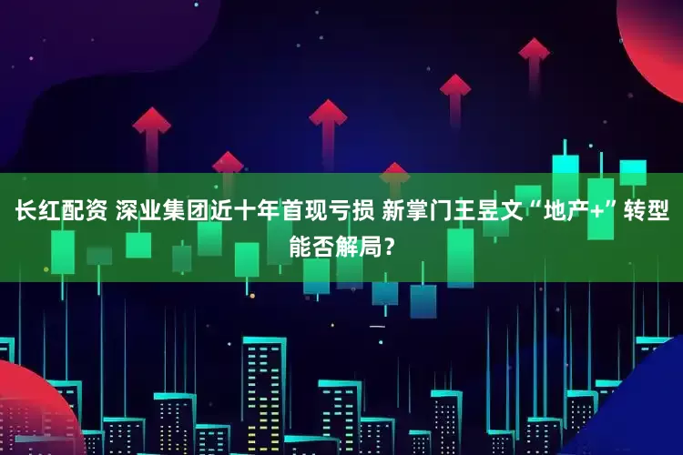 长红配资 深业集团近十年首现亏损 新掌门王昱文“地产+”转型能否解局？