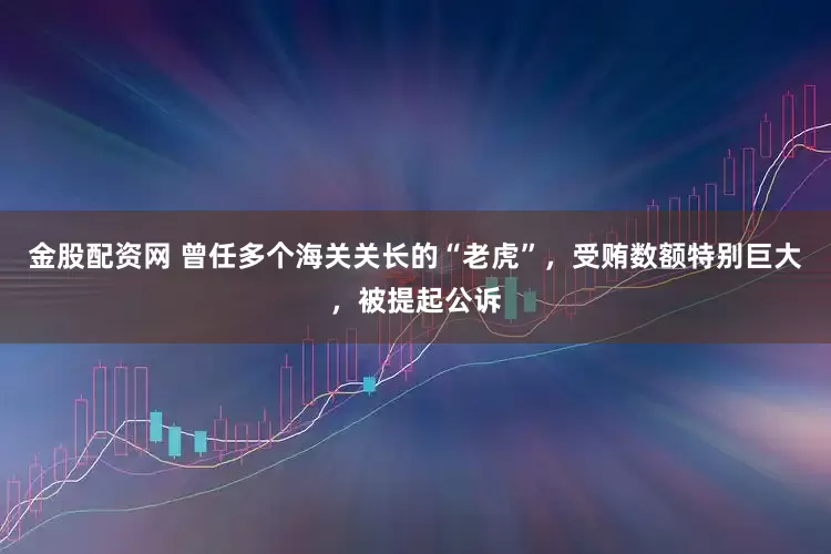 金股配资网 曾任多个海关关长的“老虎”，受贿数额特别巨大，被提起公诉