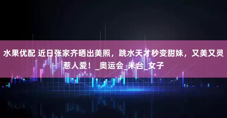 水果优配 近日张家齐晒出美照，跳水天才秒变甜妹，又美又灵惹人爱！_奥运会_米台_女子
