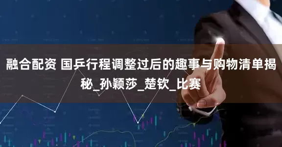 融合配资 国乒行程调整过后的趣事与购物清单揭秘_孙颖莎_楚钦_比赛