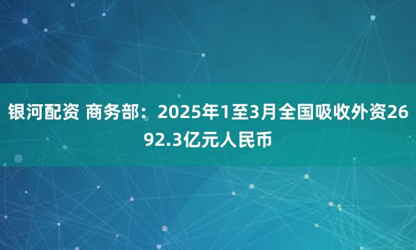 银河配资 商务部：2025年1至3月全国吸收外资2692.3亿元人民币