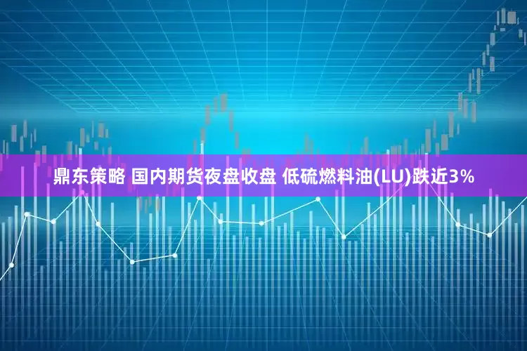 鼎东策略 国内期货夜盘收盘 低硫燃料油(LU)跌近3%