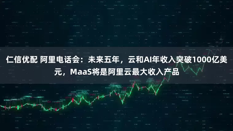 仁信优配 阿里电话会：未来五年，云和AI年收入突破1000亿美元，MaaS将是阿里云最大收入产品