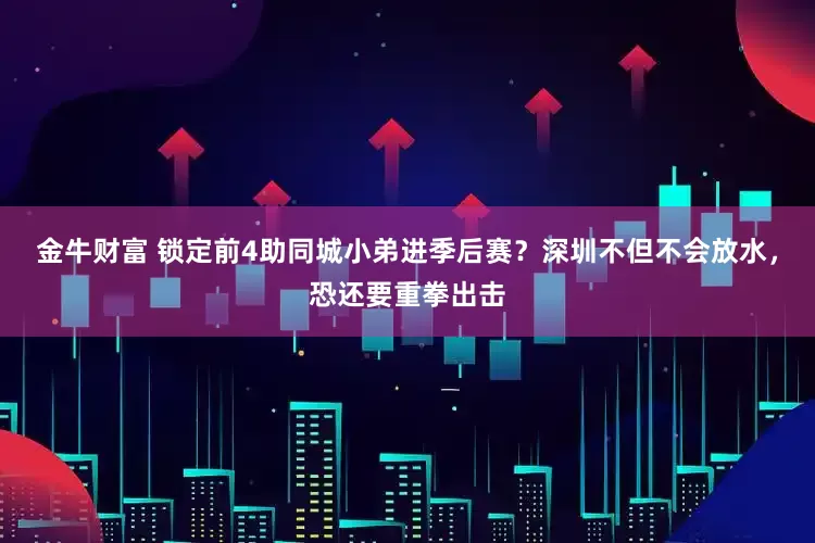 金牛财富 锁定前4助同城小弟进季后赛？深圳不但不会放水，恐还要重拳出击