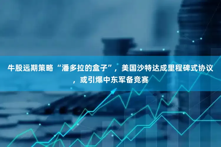 牛股远期策略 “潘多拉的盒子”，美国沙特达成里程碑式协议，或引爆中东军备竞赛
