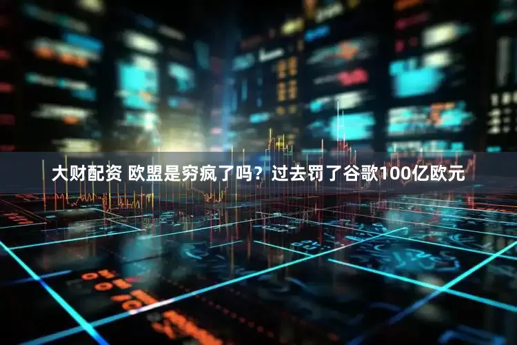 大财配资 欧盟是穷疯了吗？过去罚了谷歌100亿欧元