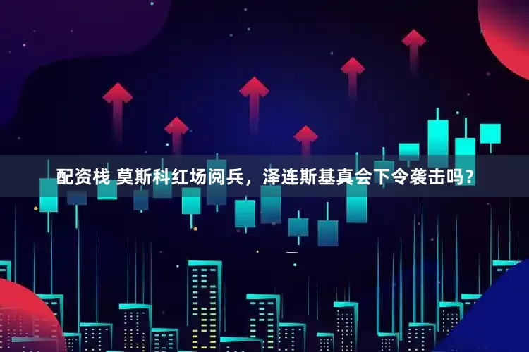 配资栈 莫斯科红场阅兵，泽连斯基真会下令袭击吗？